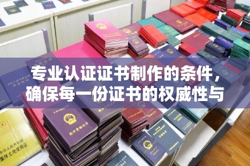 顺庆专业认证证书制作的条件，确保每一份证书的权威性与可信度