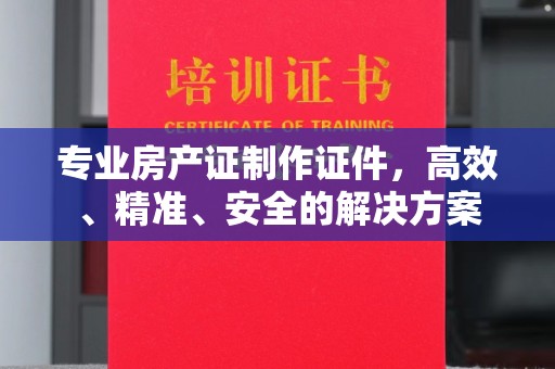 顺庆专业房产证制作证件，高效、精准、安全的解决方案